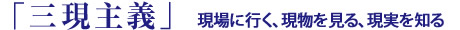「三現主義」現場に行く、現物を見る、現実を知る