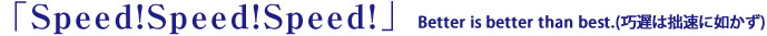 「Speed!Speed!Speed!」Better is better than best.(巧遅は拙速に如かず)